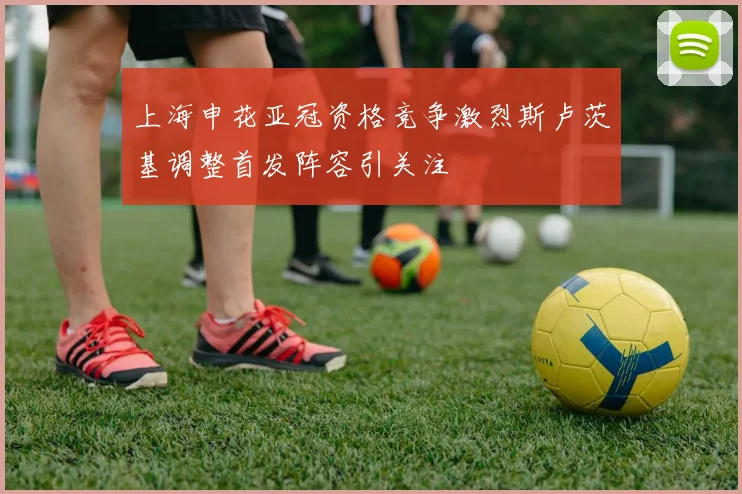 上海申花亚冠资格竞争激烈斯卢茨基调整首发阵容引关注